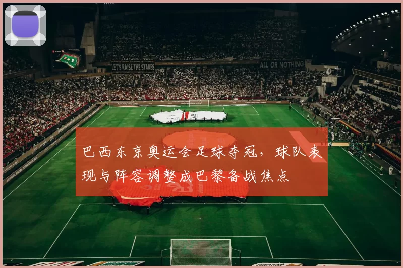 巴西东京奥运会足球夺冠，球队表现与阵容调整成巴黎备战焦点