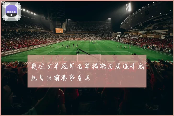奥运女单冠军名单揭晓历届选手成就与当前赛事看点