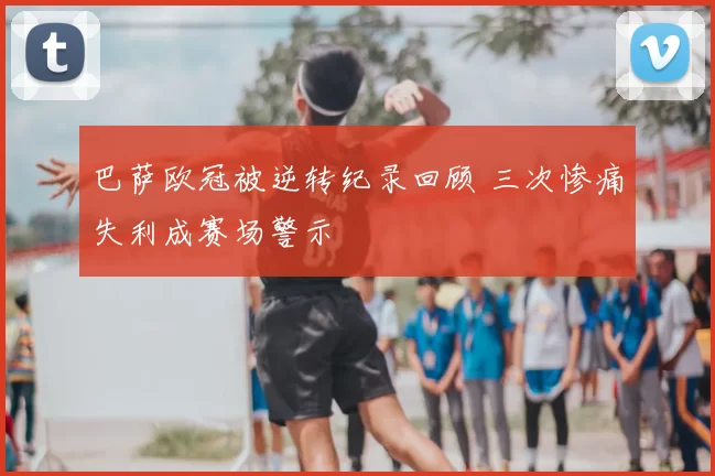 巴萨欧冠被逆转纪录回顾 三次惨痛失利成赛场警示