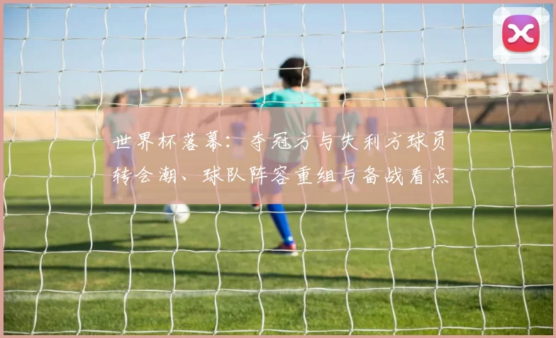 世界杯落幕：夺冠方与失利方球员转会潮、球队阵容重组与备战看点