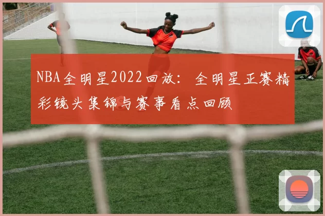 NBA全明星2022回放：全明星正赛精彩镜头集锦与赛事看点回顾