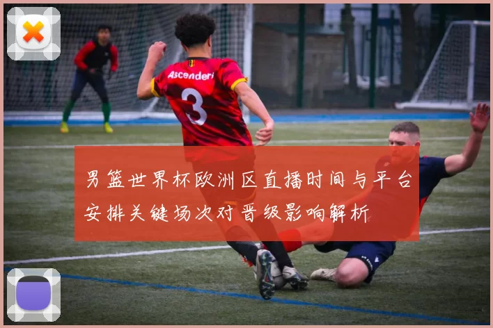 男篮世界杯欧洲区直播时间与平台安排关键场次对晋级影响解析