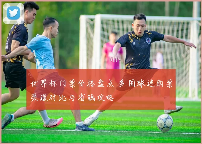 世界杯门票价格盘点 多国球迷购票渠道对比与省钱攻略
