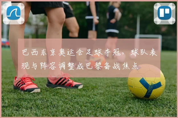 巴西东京奥运会足球夺冠，球队表现与阵容调整成巴黎备战焦点