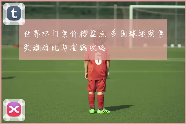 世界杯门票价格盘点 多国球迷购票渠道对比与省钱攻略