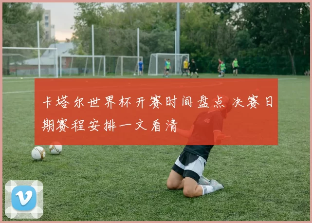 卡塔尔世界杯开赛时间盘点 决赛日期赛程安排一文看清