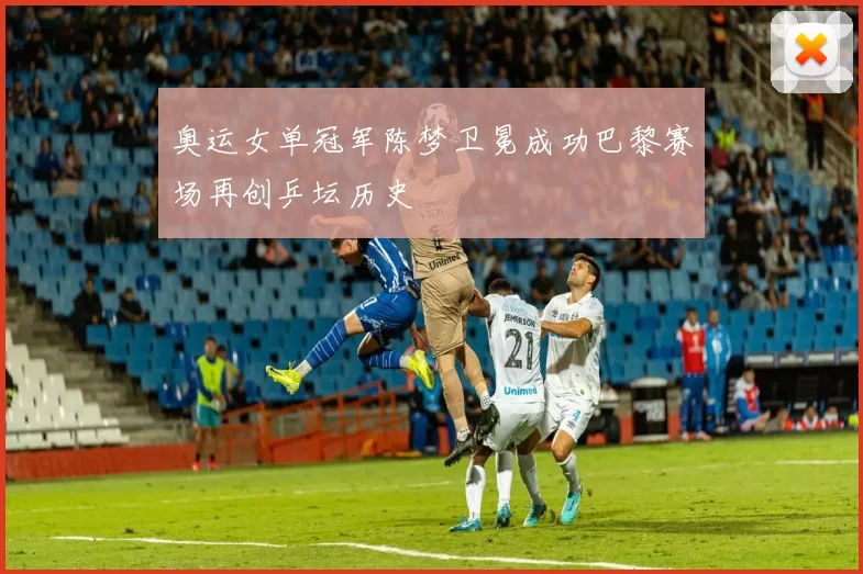 奥运女单冠军陈梦卫冕成功巴黎赛场再创乒坛历史