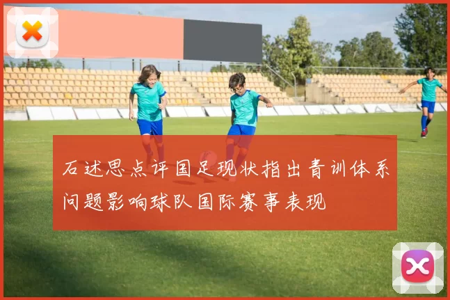 石述思点评国足现状指出青训体系问题影响球队国际赛事表现