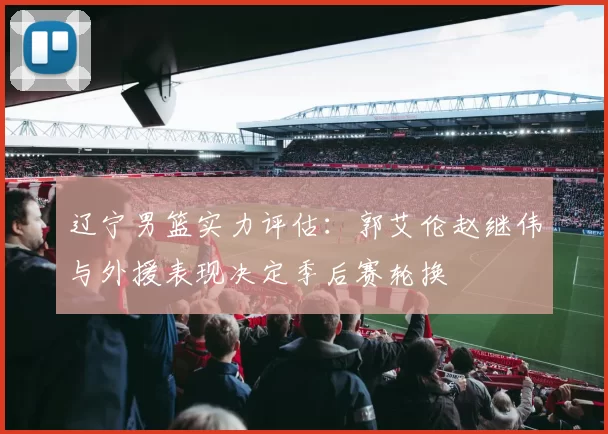 辽宁男篮实力评估：郭艾伦赵继伟与外援表现决定季后赛轮换