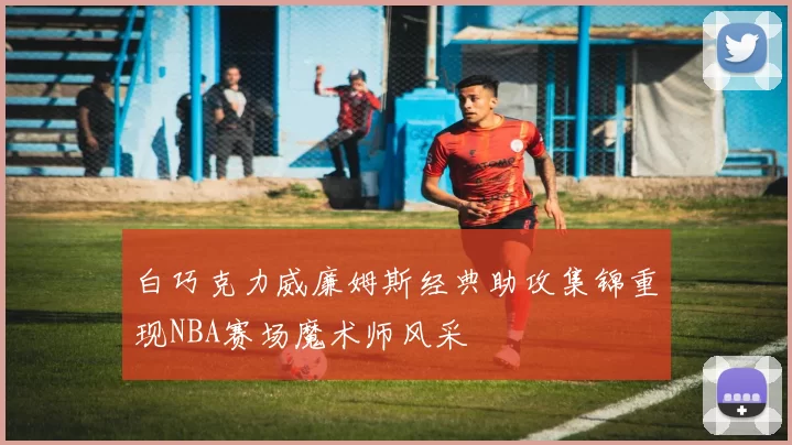 白巧克力威廉姆斯经典助攻集锦重现NBA赛场魔术师风采