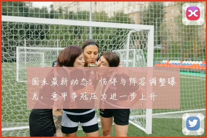 国米最新动态：伤停与阵容调整曝光，意甲争冠压力进一步上升
