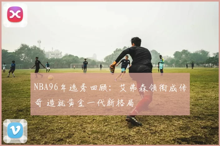 NBA96年选秀回顾：艾弗森领衔成传奇 造就黄金一代新格局