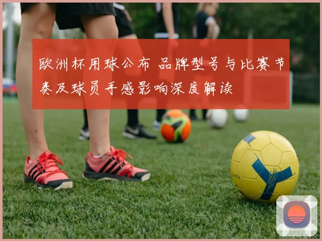 欧洲杯用球公布 品牌型号与比赛节奏及球员手感影响深度解读