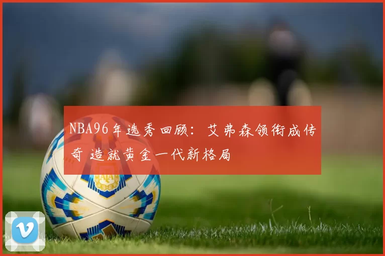 NBA96年选秀回顾：艾弗森领衔成传奇 造就黄金一代新格局