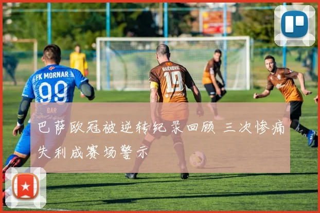 巴萨欧冠被逆转纪录回顾 三次惨痛失利成赛场警示