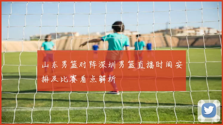 山东男篮对阵深圳男篮直播时间安排及比赛看点解析