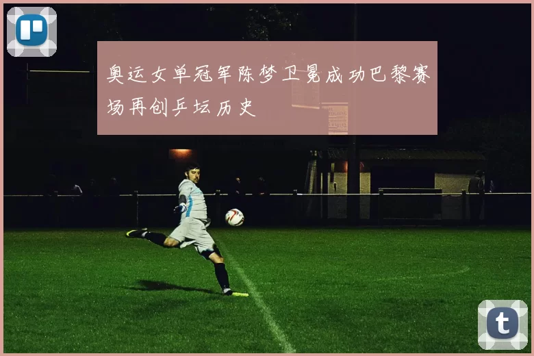 奥运女单冠军陈梦卫冕成功巴黎赛场再创乒坛历史