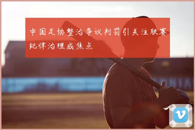 中国足协整治争议判罚引关注联赛纪律治理成焦点
