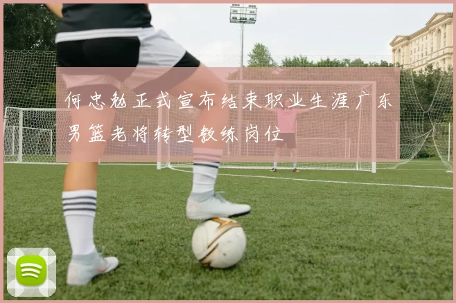 何忠勉正式宣布结束职业生涯广东男篮老将转型教练岗位