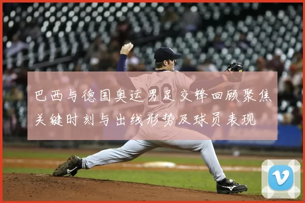 巴西与德国奥运男足交锋回顾聚焦关键时刻与出线形势及球员表现