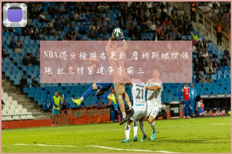 NBA得分榜排名更新 詹姆斯继续领跑 杜兰特紧追争夺前三