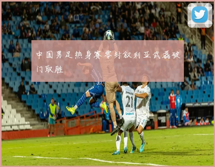 中国男足热身赛零封叙利亚武磊破门取胜