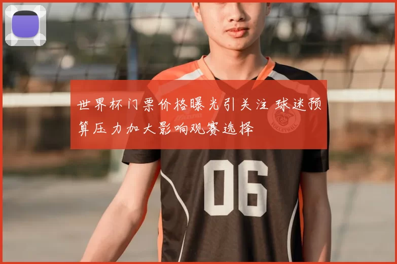 世界杯门票价格曝光引关注 球迷预算压力加大影响观赛选择