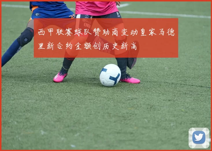 西甲联赛球队赞助商变动皇家马德里新合约金额创历史新高