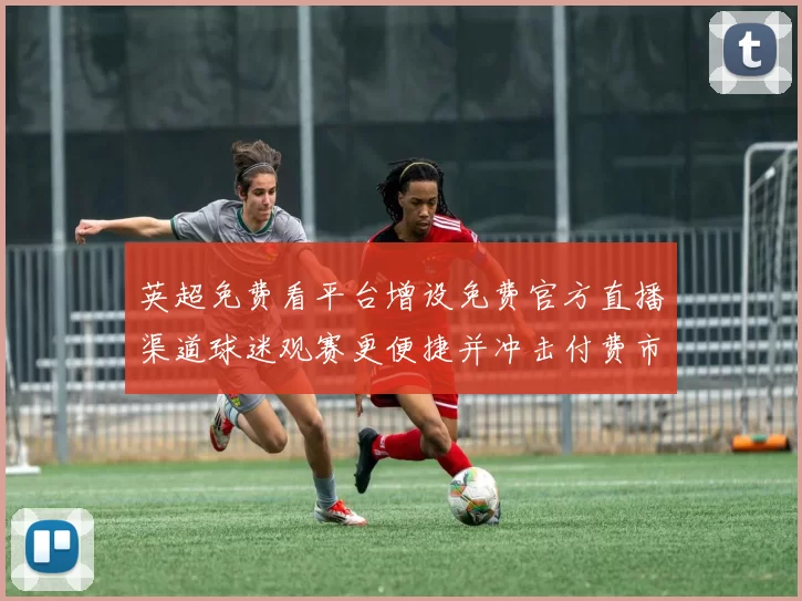 英超免费看平台增设免费官方直播渠道球迷观赛更便捷并冲击付费市场