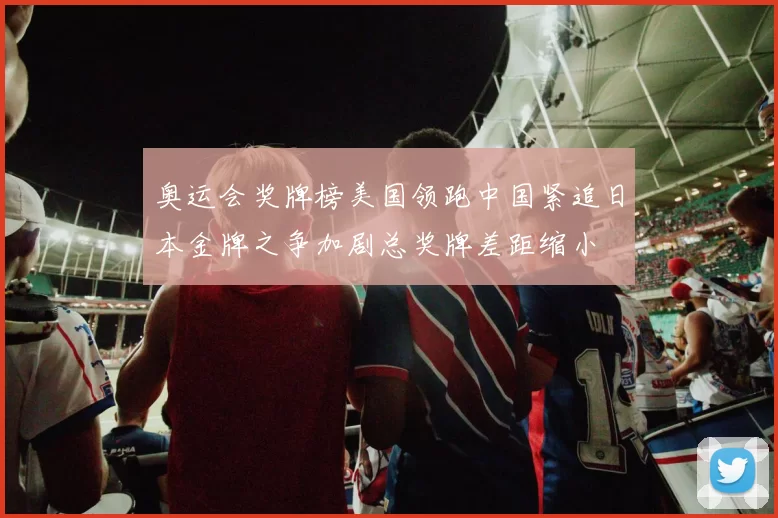 奥运会奖牌榜美国领跑中国紧追日本金牌之争加剧总奖牌差距缩小