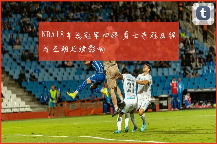 NBA18年总冠军回顾 勇士夺冠历程与王朝延续影响