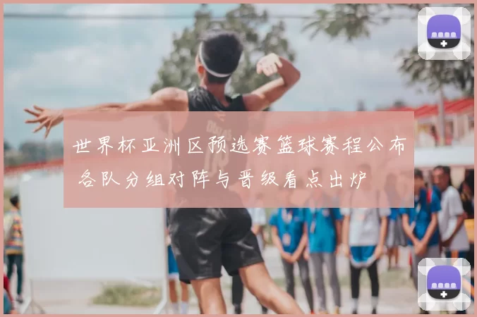 世界杯亚洲区预选赛篮球赛程公布 各队分组对阵与晋级看点出炉