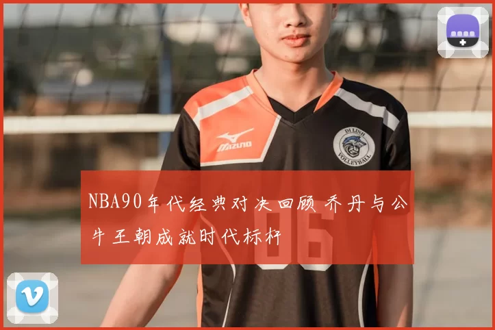NBA90年代经典对决回顾 乔丹与公牛王朝成就时代标杆