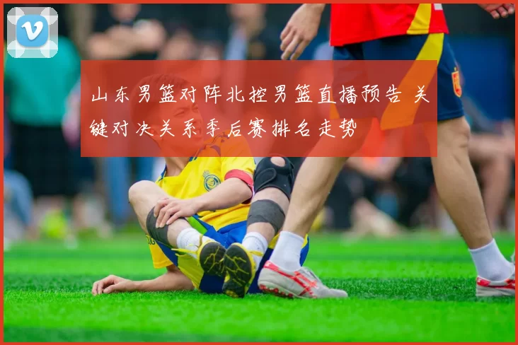 山东男篮对阵北控男篮直播预告 关键对决关系季后赛排名走势