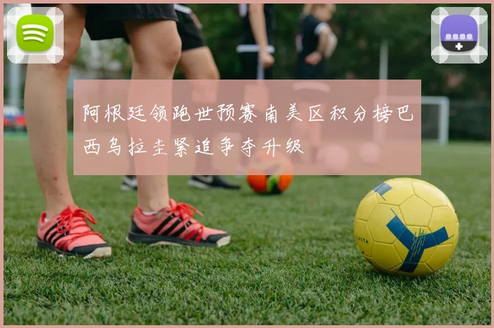 阿根廷领跑世预赛南美区积分榜巴西乌拉圭紧追争夺升级