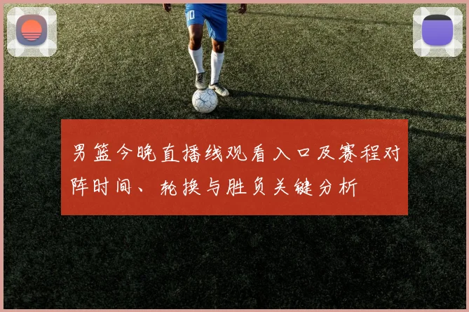 男篮今晚直播线观看入口及赛程对阵时间、轮换与胜负关键分析