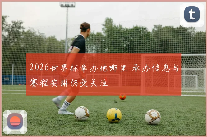 2026世界杯举办地哪里 承办信息与赛程安排仍受关注