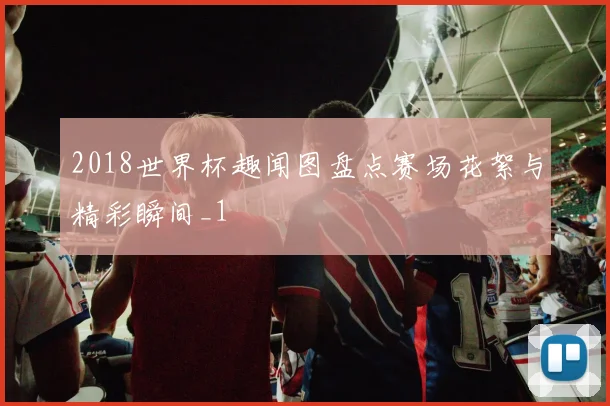 2018世界杯趣闻图盘点赛场花絮与精彩瞬间_1