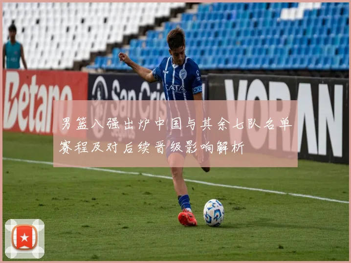男篮八强出炉中国与其余七队名单赛程及对后续晋级影响解析