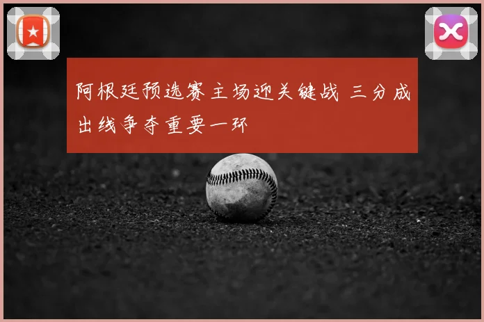 阿根廷预选赛主场迎关键战 三分成出线争夺重要一环
